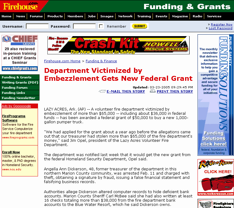 Department Victimized by Embezzlement Gets New Federal Grant // LAZY ACRES, Ark. (AP) -- A volunteer fire department victimized by embezzlement of more than $65,000 -- including about $36,000 in federal funds -- has been awarded a federal grant of $50,000 to buy a new 1,000-gallon pumper truck.// 'We had applied for the grant about a year ago before the allegations came out that our treasurer had stolen more than $65,000 of the fire department's money,' said Jim Opel, president of the Lazy Acres Volunteer Fire Department.// The department was notified last week that it would get the new grant from the federal Homeland Security Department, Opel said.// Angella Ann Dickerson, 48, former treasurer of the department in this northern Marion County community, was arrested Feb. 11 and charged with theft, obtaining a signature by fraud, issuing a false financial statement and falsifying business records.// Authorities allege Dickerson altered computer records to hide deficient bank accounts.  Marion County Sheriff Carl McBee said she had also written at least 16 checks totaling more than $38,000 from the fire department bank accounts to the Blue Water Resort, which he said Dickerson owns.