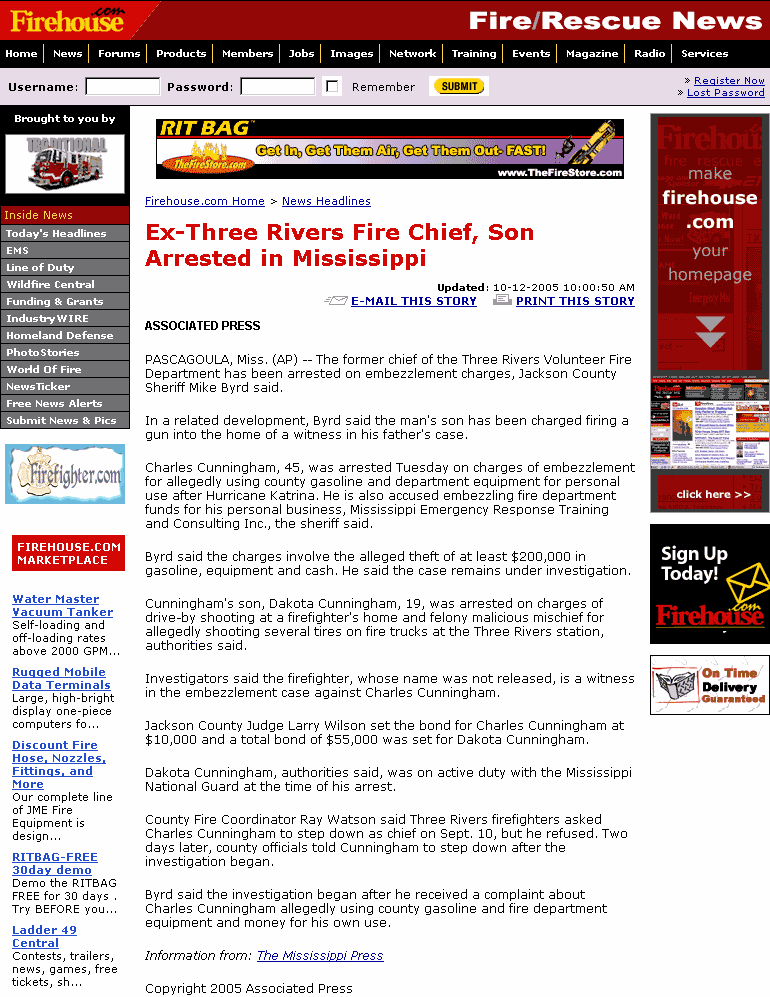 Ex-Three Rivers Fire Chief, Son Arrested in Mississippi // PASCAGOULA, Miss. (AP) -- The former chief of the Three Rivers Volunteer Fire Department has been arrested on embezzlement charges, Jackson County Sheriff Mike Byrd said. / In a related development, Byrd said the man's son has been charged firing a gun into the home of a witness in his father's case. / Charles Cunningham, 45, was arrested Tuesday on charges of embezzlement for allegedly using county gasoline and department equipment for personal use after Hurricane Katrina. He is also accused embezzling fire department funds for his personal business, Mississippi Emergency Response Training and Consulting Inc., the sheriff said. / Byrd said the charges involve the alleged theft of at least $200,000 in gasoline, equipment and cash. He said the case remains under investigation. / Cunningham's son, Dakota Cunningham, 19, was arrested on charges of drive-by shooting at a firefighter's home and felony malicious mischief for allegedly shooting several tires on fire trucks at the Three Rivers station, authorities said. / Investigators said the firefighter, whose name was not released, is a witness in the embezzlement case against Charles Cunningham. / Jackson County Judge Larry Wilson set the bond for Charles Cunningham at $10,000 and a total bond of $55,000 was set for Dakota Cunningham. / Dakota Cunningham, authorities said, was on active duty with the Mississippi National Guard at the time of his arrest. / County Fire Coordinator Ray Watson said Three Rivers firefighters asked Charles Cunningham to step down as chief on Sept. 10, but he refused. Two days later, county officials told Cunningham to step down after the investigation began. / Byrd said the investigation began after he received a complaint about Charles Cunningham allegedly using county gasoline and fire department equipment and money for his own use.